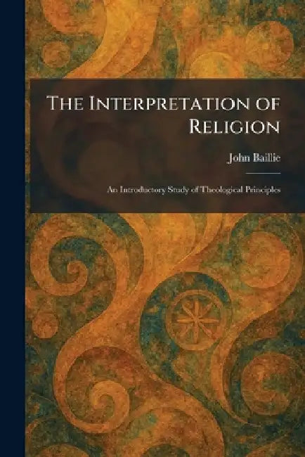 The Interpretation of Religion: An Introductory Study of Theological Principles by John Baillie