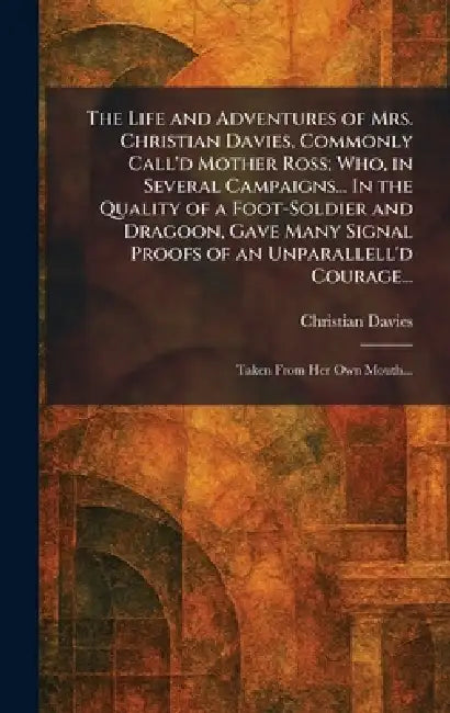 The Life and Adventures of Mrs. Christian Davies, Commonly Call'd Mother Ross; Who, in Several Campaigns... In the Quality of a Foot-Soldier and Drago by Christian Davies