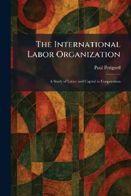 The International Labor Organization: A Study of Labor and Capital in Cooperation by Paul Perigord