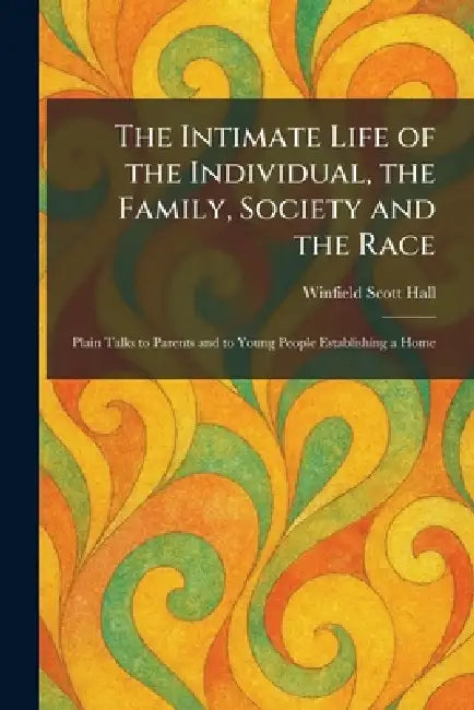 The Intimate Life of the Individual, the Family, Society and the Race: Plain Talks to Parents and to Young People Establishing a Home by Winfield Scott Hall