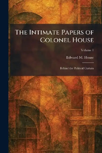 The Intimate Papers of Colonel House: Behind the Political Curtain by Edward M. House