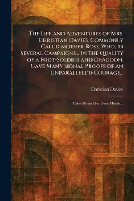The Life and Adventures of Mrs. Christian Davies, Commonly Call'd Mother Ross; Who, in Several Campaigns... In the Quality of a Foot-Soldier and Drago by Christian Davies