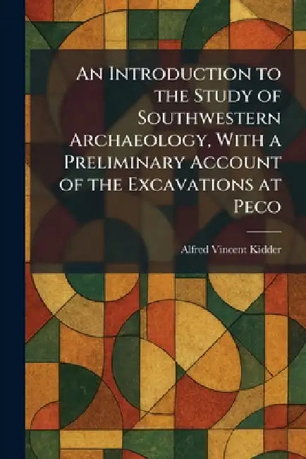 An Introduction to the Study of Southwestern Archaeology, With a Preliminary Account of the Excavations at Peco by Alfred Vincent Kidder