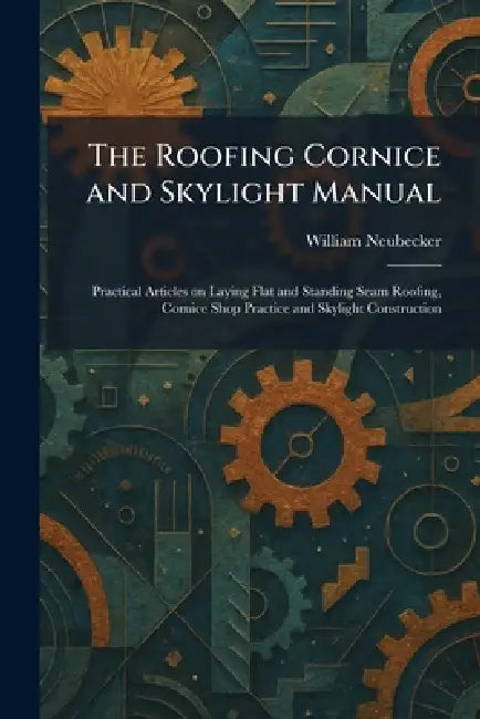 The Roofing Cornice and Skylight Manual: Practical Articles on Laying Flat and Standing Seam Roofing, Cornice Shop Practice and Skylight Construction by William Neubecker