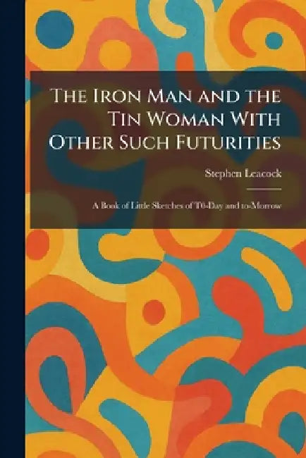 The Iron Man and the Tin Woman With Other Such Futurities: A Book of Little Sketches of T0-Day and To-Morrow by Stephen Leacock