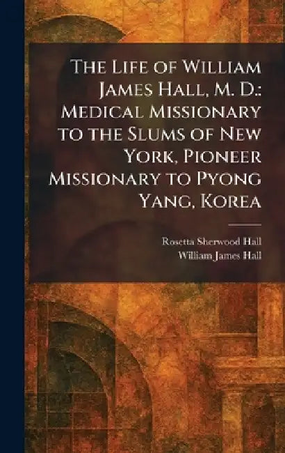 The Life of William James Hall, M. D.: Medical Missionary to the Slums of New York, Pioneer Missionary to Pyong Yang, Korea by Rosetta Sherwood Hall, William James Hall