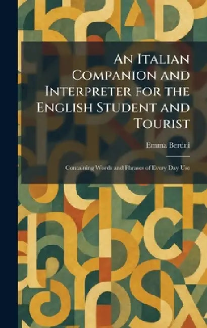An Italian Companion and Interpreter for the English Student and Tourist: Containing Words and Phrases of Every Day Use by Emma Bertini