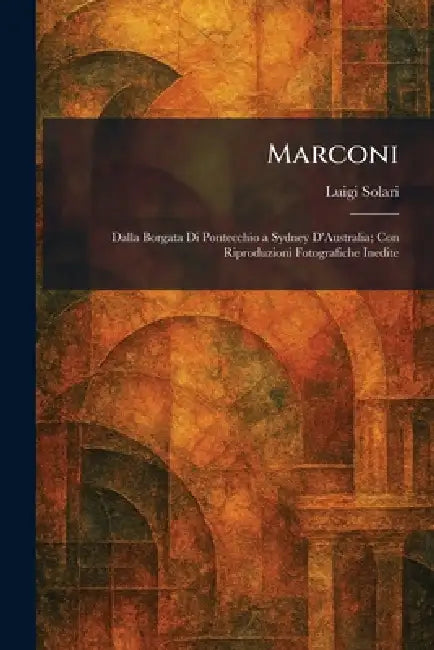 Marconi: Dalla Borgata Di Pontecchio a Sydney D'Australia; Con Riproduzioni Fotografiche Inedite by Luigi Solari