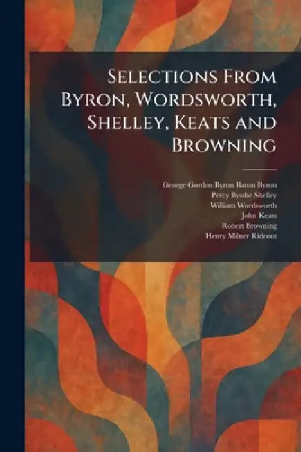 Selections From Byron, Wordsworth, Shelley, Keats and Browning by 1788- Byron George Gordon, Percy Bysshe Shelley, William Wordsworth
