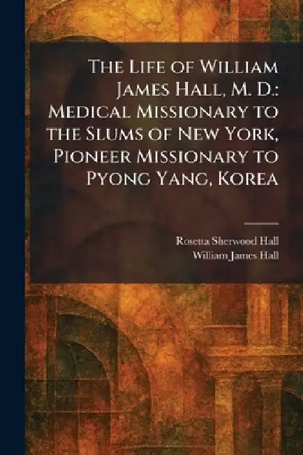 The Life of William James Hall, M. D.: Medical Missionary to the Slums of New York, Pioneer Missionary to Pyong Yang, Korea by Rosetta Sherwood Hall, William James Hall