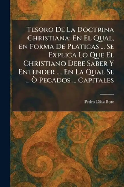 Tesoro De La Doctrina Christiana: En El Qual, en Forma De Platicas ... Se Explica Lo Que El Christiano Debe Saber Y Entender .... En La Qual Se ... Ã' by Pedro DÃ-Az Bote