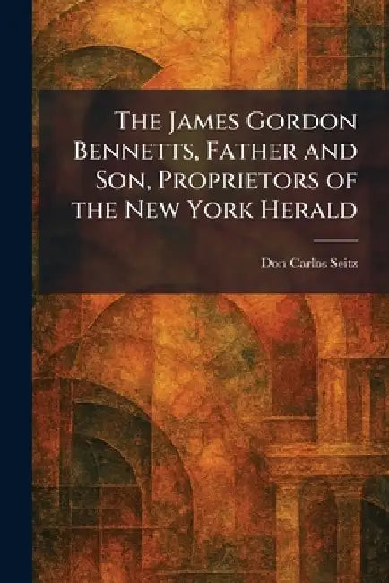 The James Gordon Bennetts, Father and Son, Proprietors of the New York Herald by Don Carlos Seitz