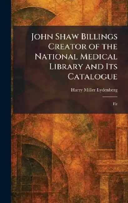 John Shaw Billings Creator of the National Medical Library and Its Catalogue: Fir by Harry Miller Lydenberg