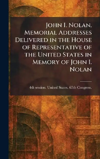 John I. Nolan. Memorial Addresses Delivered in the House of Representative of the United States in Memory of John I. Nolan by 4th Se United States 67th Congress