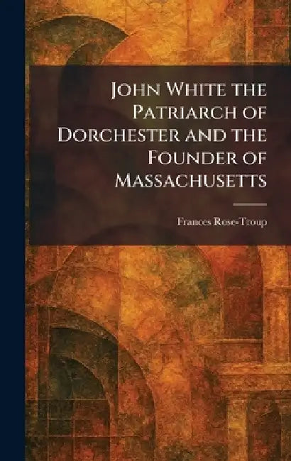 John White the Patriarch of Dorchester and the Founder of Massachusetts by Frances Rose-Troup