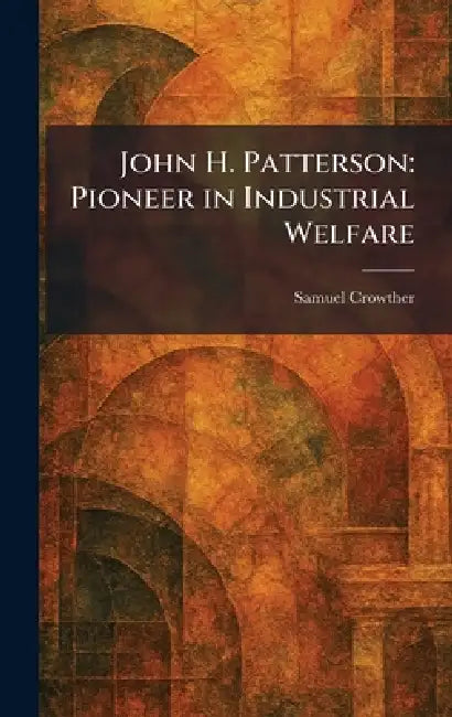 John H. Patterson: Pioneer in Industrial Welfare by Samuel Crowther
