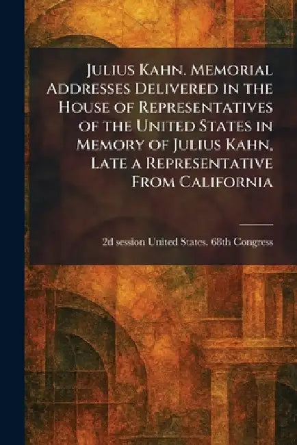 Julius Kahn. Memorial Addresses Delivered in the House of Representatives of the United States in Memory of Julius Kahn, Late a Representative From Ca by 2d Sess United States 68th Congress
