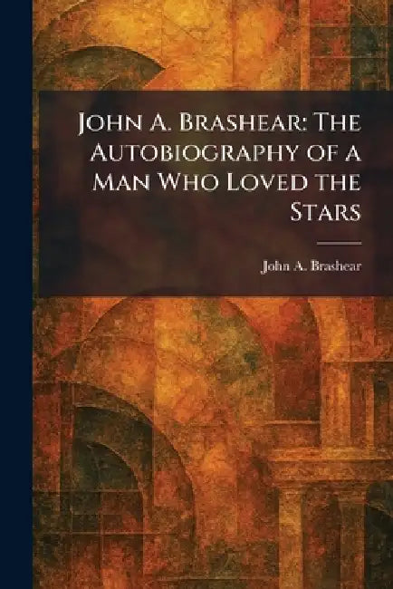 John A. Brashear: The Autobiography of a Man Who Loved the Stars by John a. Brashear