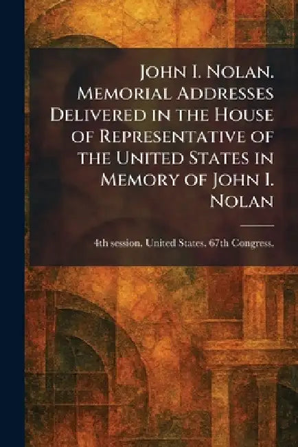 John I. Nolan. Memorial Addresses Delivered in the House of Representative of the United States in Memory of John I. Nolan by 4th Se United States 67th Congress