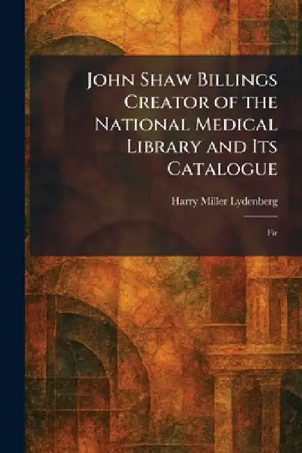 John Shaw Billings Creator of the National Medical Library and Its Catalogue: Fir by Harry Miller Lydenberg