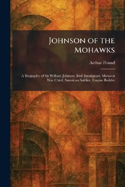 Johnson of the Mohawks: A Biography of Sir William Johnson, Irish Immigrant, Mohawk War Chief, American Soldier, Empire Builder by Arthur Pound