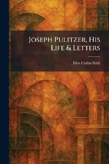 Joseph Pulitzer, His Life & Letters by Don Carlos Seitz