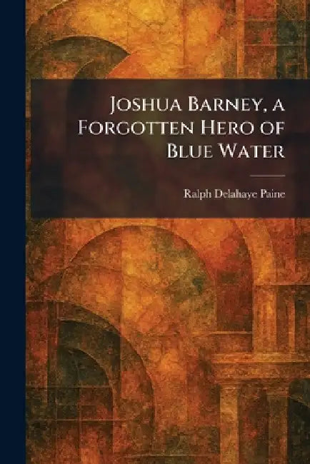Joshua Barney, a Forgotten Hero of Blue Water by Ralph Delahaye Paine