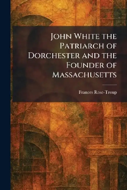 John White the Patriarch of Dorchester and the Founder of Massachusetts by Frances Rose-Troup