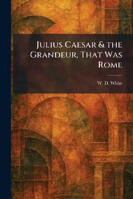 Julius Caesar & the Grandeur, That Was Rome by W. D. White