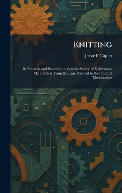 Knitting: Its Products and Processes: A Concise Survey of Knit Goods Manufacture From the Raw Material to the Finished Merchandise by Jessie F. Caplin