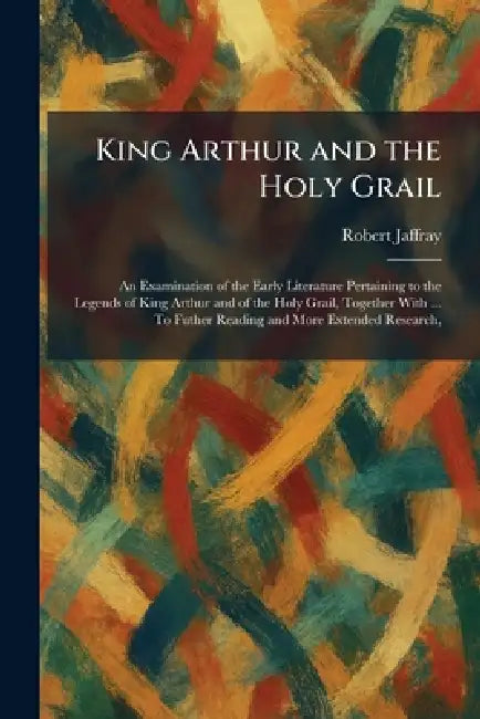 King Arthur and the Holy Grail: An Examination of the Early Literature Pertaining to the Legends of King Arthur and of the Holy Grail, Together With . by Robert Jaffray