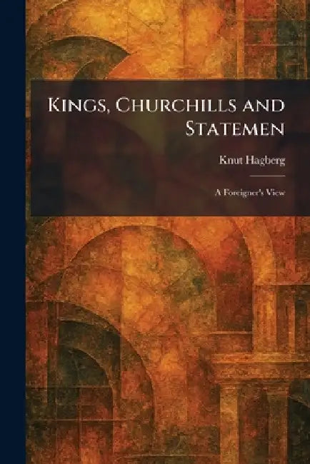 Kings, Churchills and Statemen: A Foreigner's View by Knut Hagberg