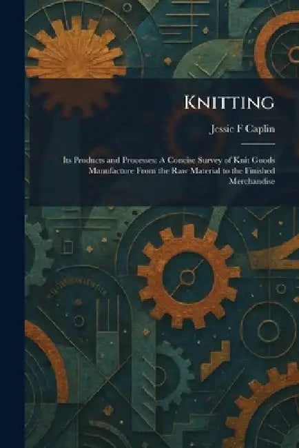 Knitting: Its Products and Processes: A Concise Survey of Knit Goods Manufacture From the Raw Material to the Finished Merchandise by Jessie F. Caplin