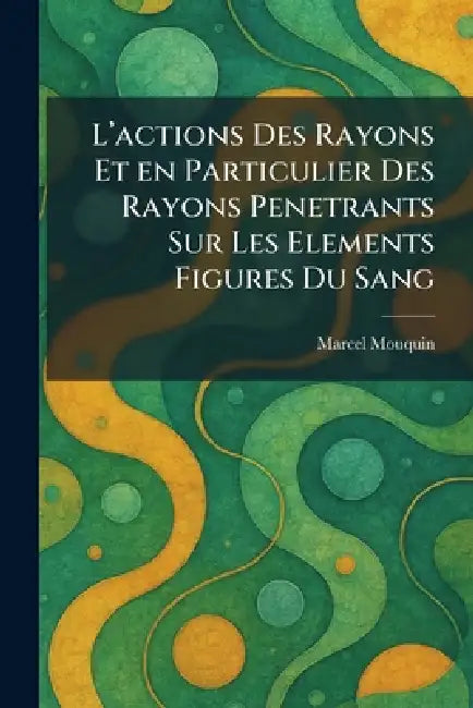 L'Actions Des Rayons Et En Particulier Des Rayons Penetrants Sur Les Elements Figures Du Sang by Marcel Mouquin