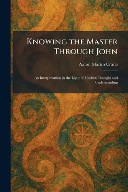 Knowing the Master Through John: An Interpretation in the Light of Modern Thought and Understanding by Aaron Martin Crane