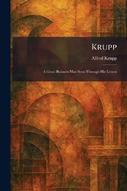Krupp: A Great Business Man Seen Through His Letters by Alfred Krupp