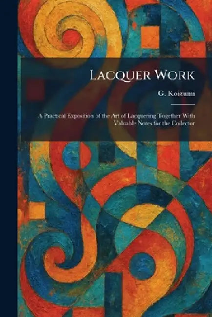 Lacquer Work: A Practical Exposition of the Art of Lacquering Together With Valuable Notes for the Collector by G. Koizumi