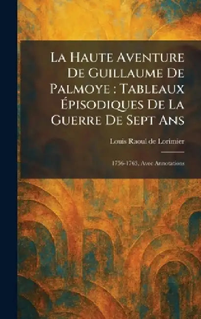 La Haute Aventure De Guillaume De Palmoye: Tableaux Ãpisodiques De La Guerre De Sept Ans: 1756-1763, Avec Annotations by Louis Raoul de Lorimier
