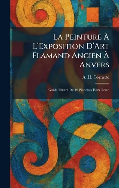 La Peinture Ã L'Exposition D'Art Flamand Ancien Ã Anvers: Guide IllustrÃ(c) De 40 Planches Hors Texte by A. H. Cornette
