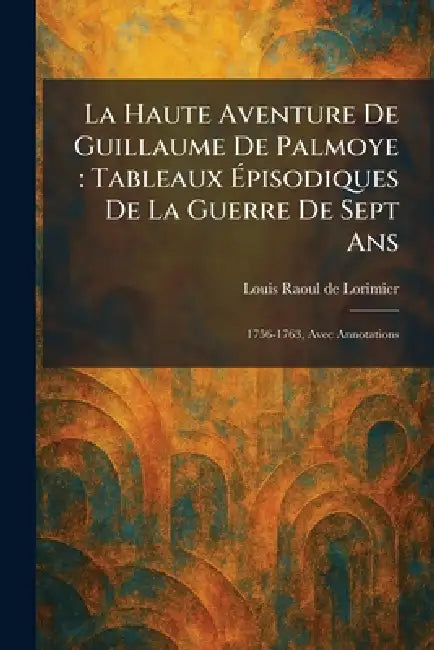 La Haute Aventure De Guillaume De Palmoye: Tableaux Ãpisodiques De La Guerre De Sept Ans: 1756-1763, Avec Annotations by Louis Raoul de Lorimier