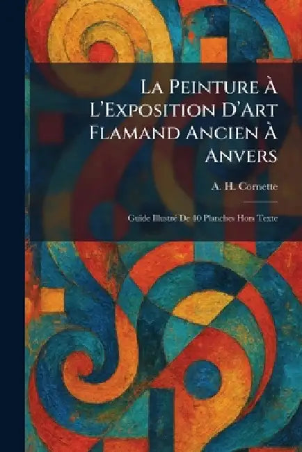 La Peinture Ã L'Exposition D'Art Flamand Ancien Ã Anvers: Guide IllustrÃ(c) De 40 Planches Hors Texte by A. H. Cornette
