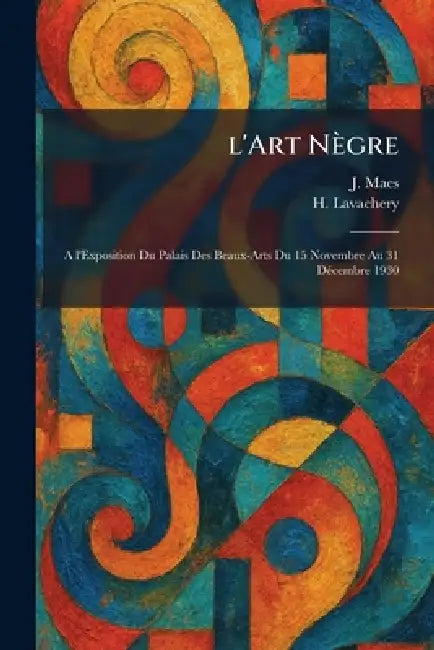 l'Art Nègre: A l'Exposition Du Palais Des Beaux-Arts Du 15 Novembre Au 31 DÃ(c)cembre 1930 by J. Maes, H. Lavachery