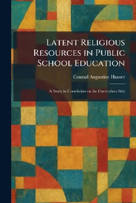 Latent Religious Resources in Public School Education: A Study in Correlation on the Curriculum Side by Conrad Augustine Hauser