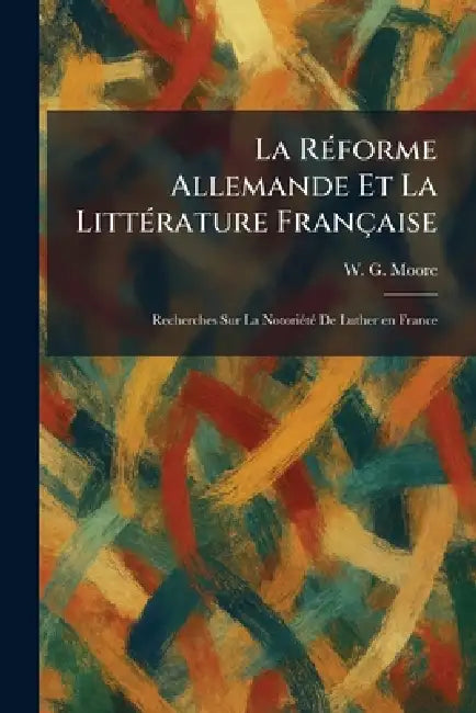 La RÃ(c)forme Allemande Et La LittÃ(c)rature Française: Recherches Sur La NotoriÃ(c)tÃ(c) De Luther en France by W. G. Moore