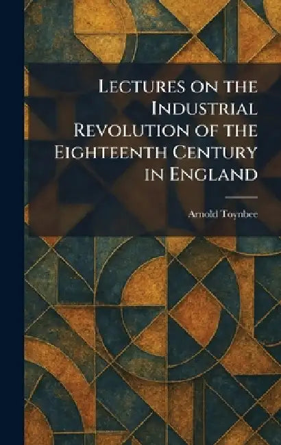 Lectures on the Industrial Revolution of the Eighteenth Century in England by Arnold Toynbee