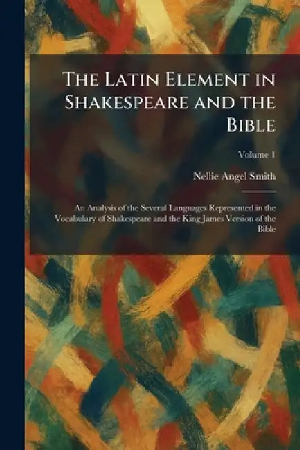 The Latin Element in Shakespeare and the Bible: An Analysis of the Several Languages Represented in the Vocabulary of Shakespeare and the King James V by Nellie Angel Smith