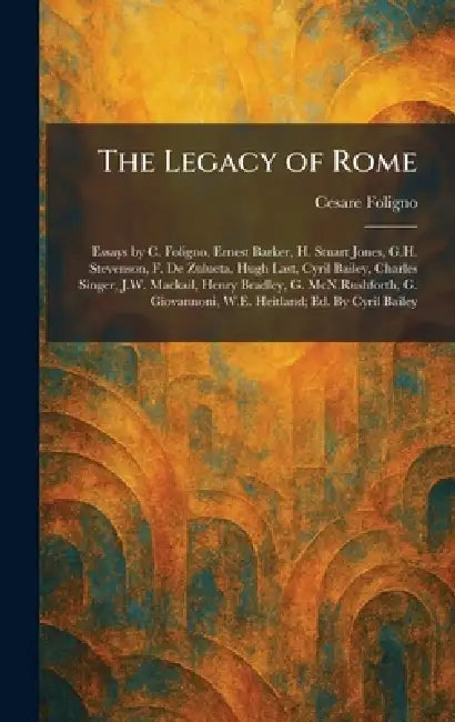 The Legacy of Rome: Essays by C. Foligno, Ernest Barker, H. Stuart Jones, G.H. Stevenson, F. De Zulueta, Hugh Last, Cyril Bailey, Charles Singer, J.W. by Cesare Foligno