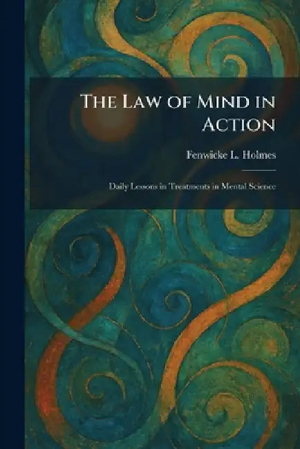 The Law of Mind in Action: Daily Lessons in Treatments in Mental Science by Fenwicke L. Holmes