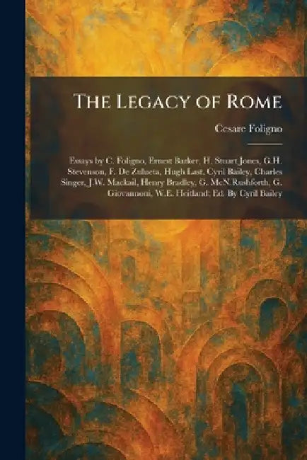The Legacy of Rome: Essays by C. Foligno, Ernest Barker, H. Stuart Jones, G.H. Stevenson, F. De Zulueta, Hugh Last, Cyril Bailey, Charles Singer, J.W. by Cesare Foligno