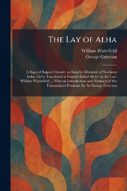 The Lay of Alha: A Saga of Rajput Chivalry as Sung by Minstrels of Northern India, Partly Translated in English Ballad Metre by the Late William Water by William Waterfield, George Grierson
